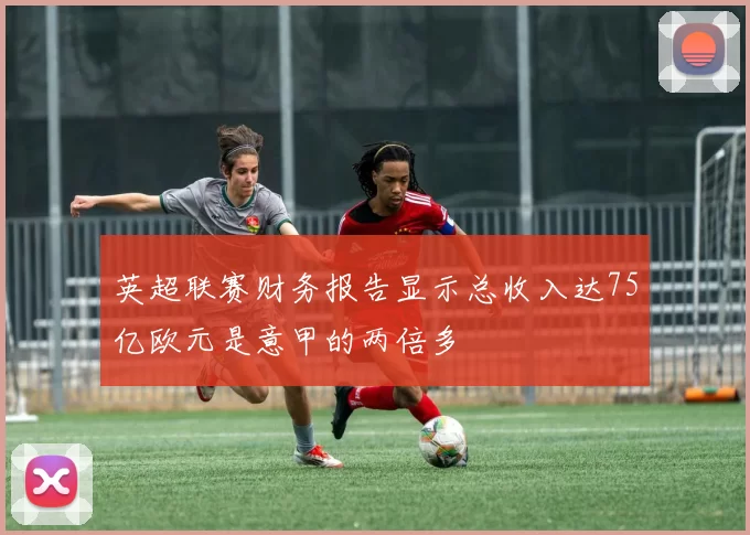 英超联赛财务报告显示总收入达75亿欧元是意甲的两倍多