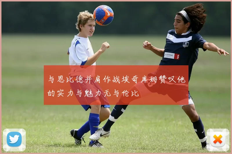 与恩比德并肩作战埃奇库姆赞叹他的实力与魅力无与伦比