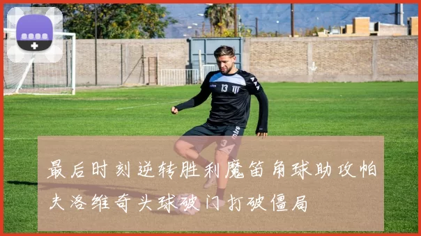 最后时刻逆转胜利魔笛角球助攻帕夫洛维奇头球破门打破僵局