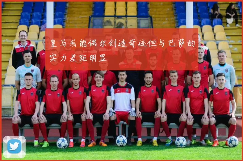 皇马或能偶尔创造奇迹但与巴萨的实力差距明显