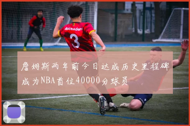 詹姆斯两年前今日达成历史里程碑成为NBA首位40000分球员