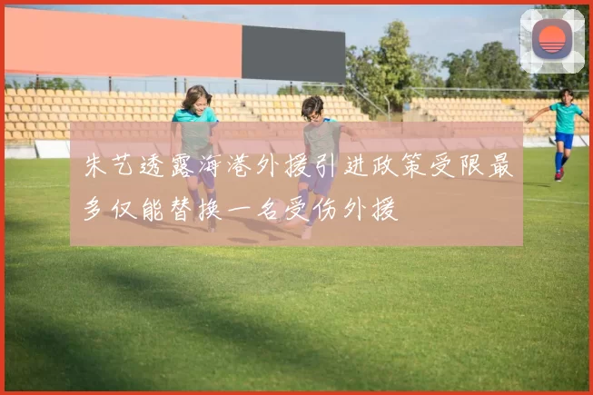 朱艺透露海港外援引进政策受限最多仅能替换一名受伤外援