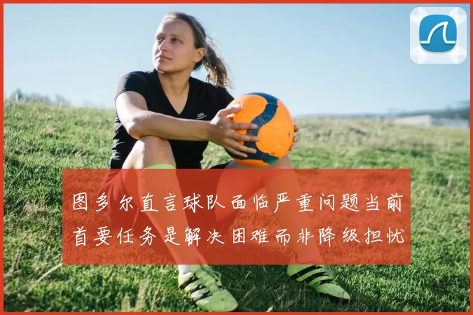 图多尔直言球队面临严重问题当前首要任务是解决困难而非降级担忧