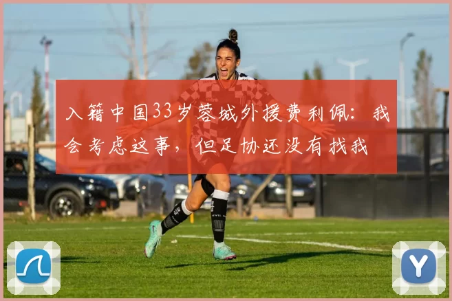 入籍中国33岁蓉城外援费利佩：我会考虑这事，但足协还没有找我
