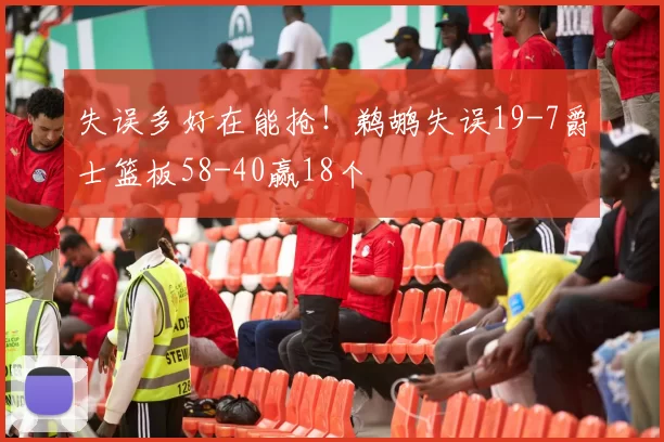 失误多好在能抢！鹈鹕失误19-7爵士篮板58-40赢18个