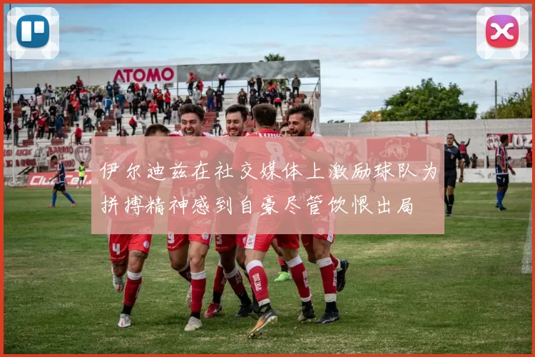 伊尔迪兹在社交媒体上激励球队为拼搏精神感到自豪尽管饮恨出局