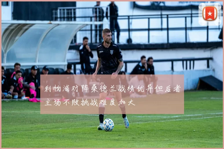 利物浦对阵桑德兰战绩优异但后者主场不败挑战难度加大