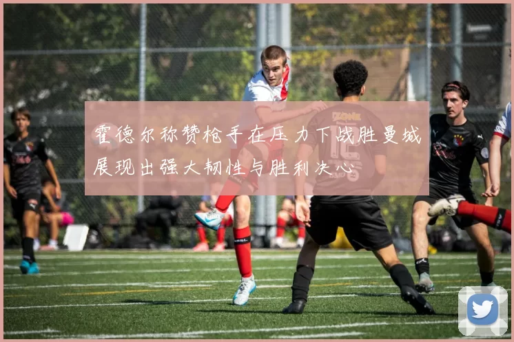 霍德尔称赞枪手在压力下战胜曼城展现出强大韧性与胜利决心