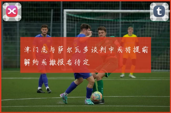 津门虎与萨尔瓦多谈判中或将提前解约或撤报名待定