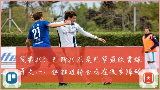 莫雷托：巴斯托尼是巴萨最欣赏球员之一，但推进转会存在很多障碍