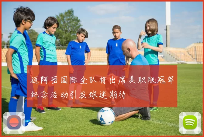 迈阿密国际全队将出席美职联冠军纪念活动引发球迷期待