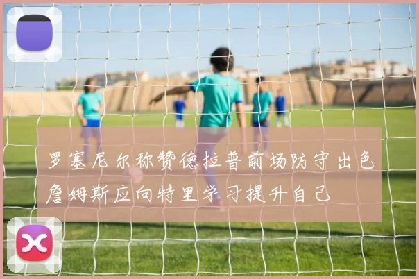 罗塞尼尔称赞德拉普前场防守出色詹姆斯应向特里学习提升自己