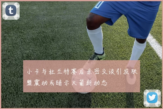 小卡与杜兰特赛后亲密交谈引发联盟震动或暗示火箭新动态