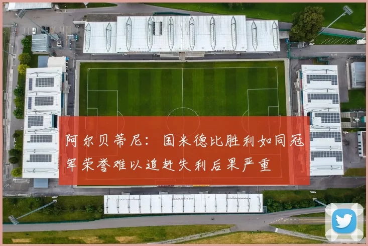 阿尔贝蒂尼：国米德比胜利如同冠军荣誉难以追赶失利后果严重