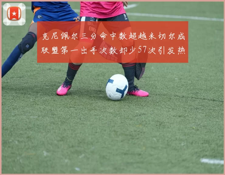 克尼佩尔三分命中数超越米切尔成联盟第一出手次数却少57次引发热议