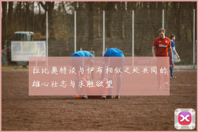 拉比奥特谈与伊布相似之处共同的雄心壮志与求胜欲望