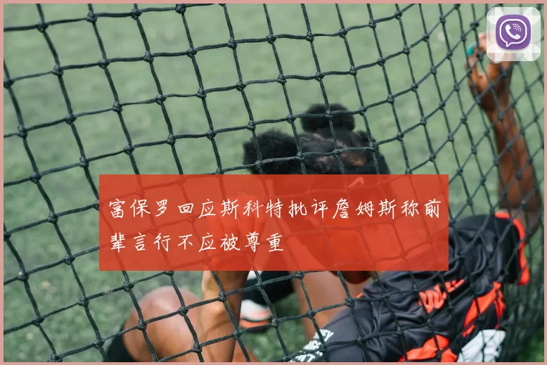 富保罗回应斯科特批评詹姆斯称前辈言行不应被尊重