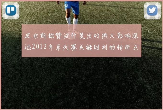 皮尔斯称赞波什复出对热火影响深远2012年系列赛关键时刻的转折点