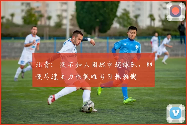 北青：技不如人困扰中超球队，即便尽遣主力也很难与日韩抗衡