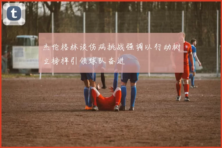 杰伦格林谈伤病挑战强调以行动树立榜样引领球队奋进