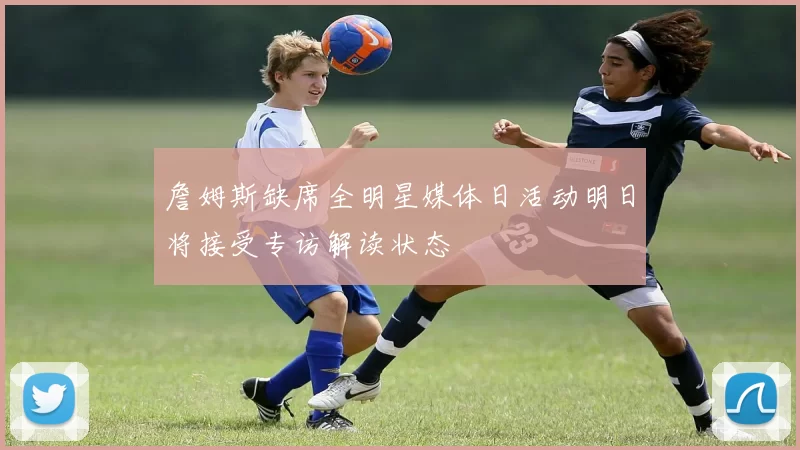 詹姆斯缺席全明星媒体日活动明日将接受专访解读状态