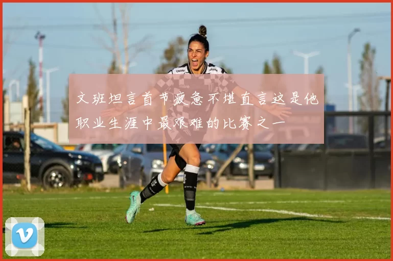 文班坦言首节疲惫不堪直言这是他职业生涯中最艰难的比赛之一